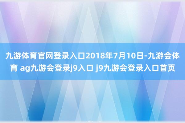 九游体育官网登录入口2018年7月10日-九游会体育 ag九游会登录j9入口 j9九游会登录入口首页