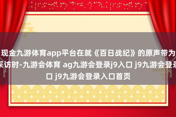 现金九游体育app平台在就《百日战纪》的原声带为主题进行采访时-九游会体育 ag九游会登录j9入口 j9九游会登录入口首页