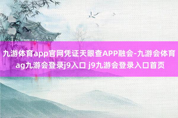 九游体育app官网凭证天眼查APP融会-九游会体育 ag九游会登录j9入口 j9九游会登录入口首页