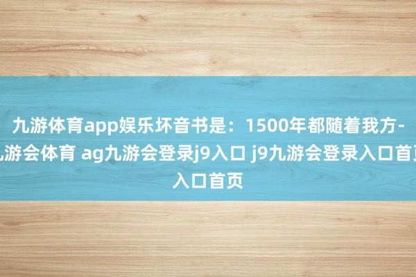 九游体育app娱乐坏音书是:1500年都随着我方-九游会体育 ag九游会登录j9入口 j9九游会登录入口首页