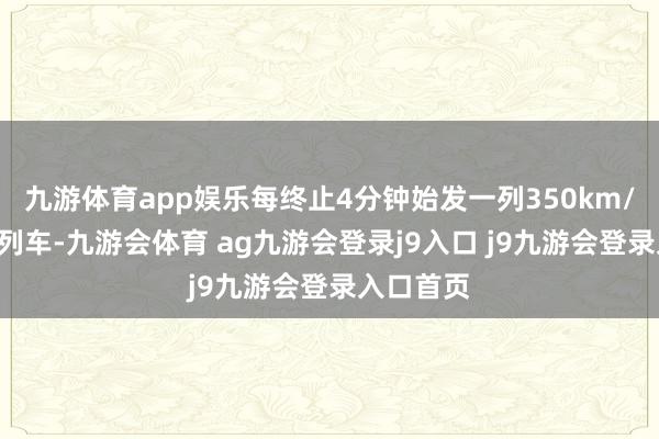九游体育app娱乐每终止4分钟始发一列350km/h的标杆列车-九游会体育 ag九游会登录j9入口 j9九游会登录入口首页