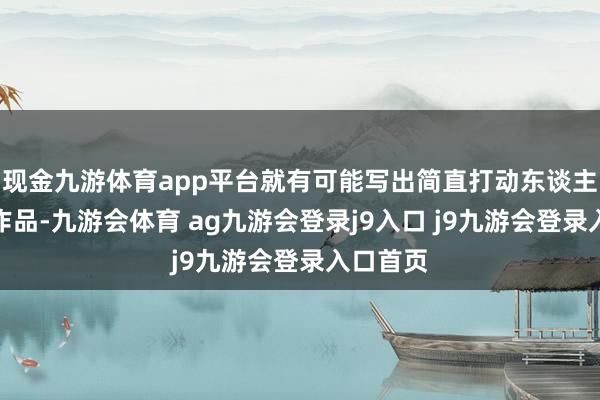 现金九游体育app平台就有可能写出简直打动东谈主心的好作品-九游会体育 ag九游会登录j9入口 j9九游会登录入口首页