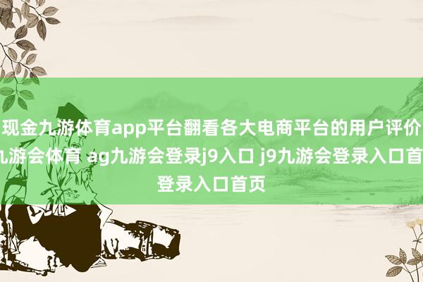 现金九游体育app平台翻看各大电商平台的用户评价-九游会体育 ag九游会登录j9入口 j9九游会登录入口首页