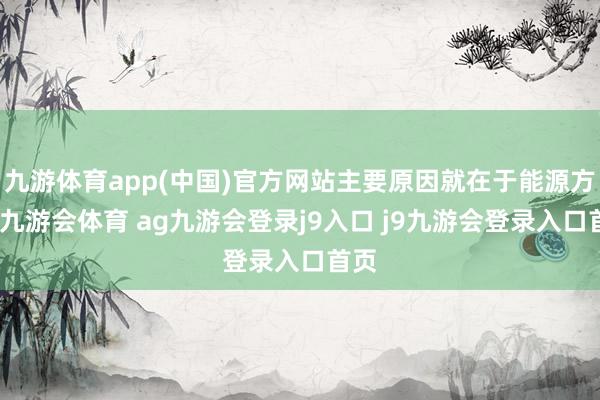 九游体育app(中国)官方网站主要原因就在于能源方面-九游会体育 ag九游会登录j9入口 j9九游会登录入口首页