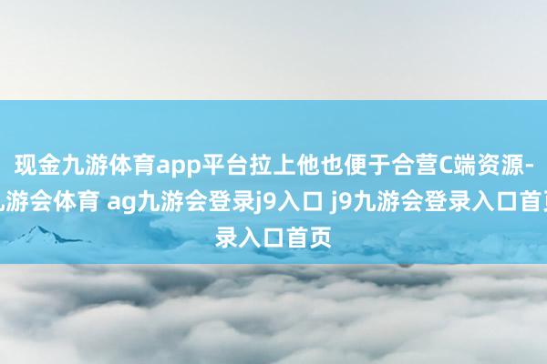 现金九游体育app平台拉上他也便于合营C端资源-九游会体育 ag九游会登录j9入口 j9九游会登录入口首页