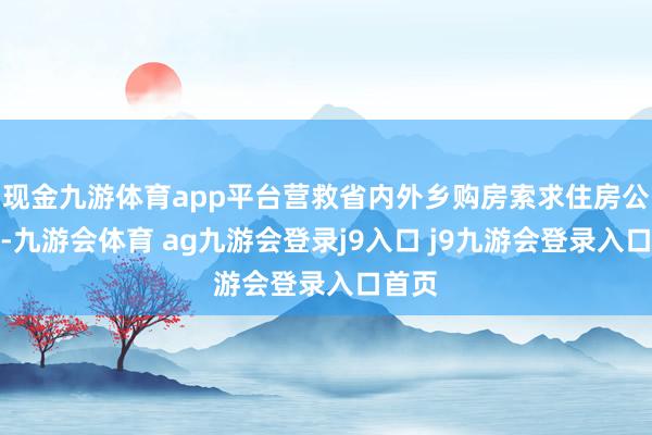 现金九游体育app平台营救省内外乡购房索求住房公积金-九游会体育 ag九游会登录j9入口 j9九游会登录入口首页