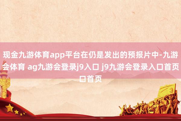 现金九游体育app平台在仍是发出的预报片中-九游会体育 ag九游会登录j9入口 j9九游会登录入口首页