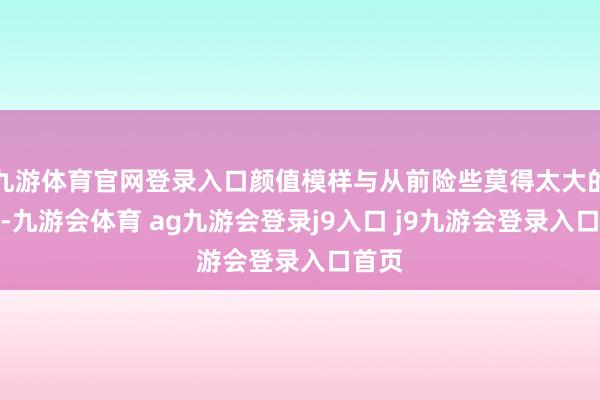 九游体育官网登录入口颜值模样与从前险些莫得太大的不同-九游会体育 ag九游会登录j9入口 j9九游会登录入口首页