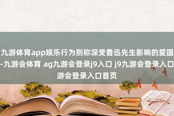 九游体育app娱乐行为别称深受鲁迅先生影响的爱国后生-九游会体育 ag九游会登录j9入口 j9九游会登录入口首页
