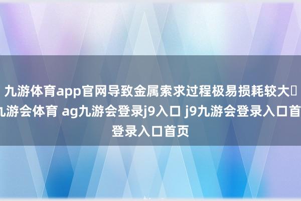 九游体育app官网导致金属索求过程极易损耗较大-九游会体育 ag九游会登录j9入口 j9九游会登录入口首页