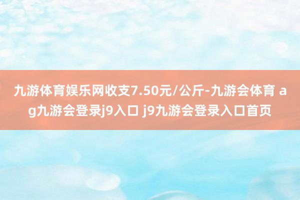 九游体育娱乐网收支7.50元/公斤-九游会体育 ag九游会登录j9入口 j9九游会登录入口首页