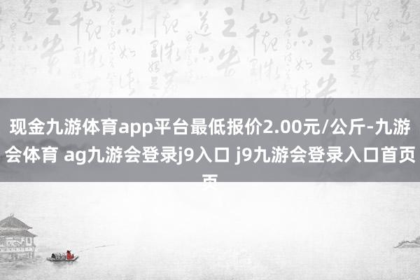现金九游体育app平台最低报价2.00元/公斤-九游会体育 ag九游会登录j9入口 j9九游会登录入口首页
