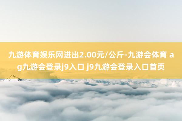 九游体育娱乐网进出2.00元/公斤-九游会体育 ag九游会登录j9入口 j9九游会登录入口首页