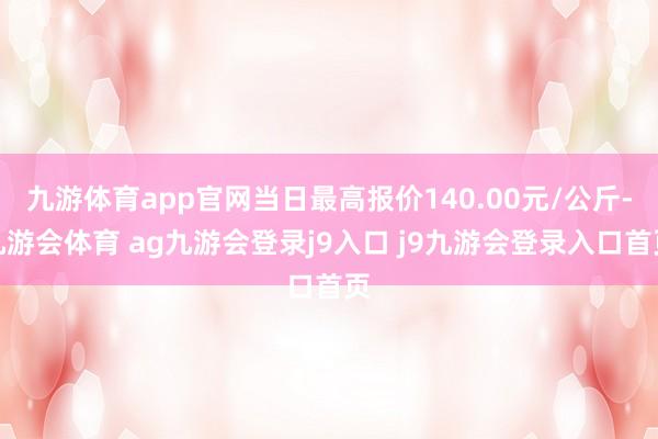 九游体育app官网当日最高报价140.00元/公斤-九游会体育 ag九游会登录j9入口 j9九游会登录入口首页