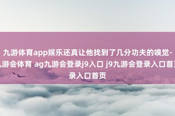 九游体育app娱乐还真让他找到了几分功夫的嗅觉-九游会体育 ag九游会登录j9入口 j9九游会登录入口首页