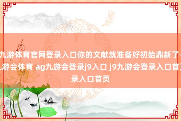 九游体育官网登录入口你的文献就准备好初始鼎新了-九游会体育 ag九游会登录j9入口 j9九游会登录入口首页