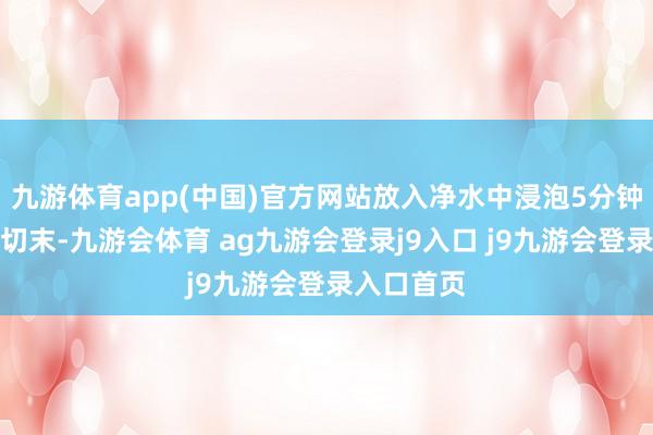 九游体育app(中国)官方网站放入净水中浸泡5分钟沥干;蒜切末-九游会体育 ag九游会登录j9入口 j9九游会登录入口首页