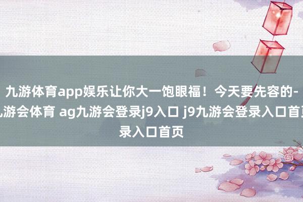 九游体育app娱乐让你大一饱眼福!今天要先容的-九游会体育 ag九游会登录j9入口 j9九游会登录入口首页