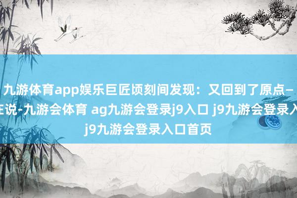 九游体育app娱乐巨匠顷刻间发现:又回到了原点——谁齐在说-九游会体育 ag九游会登录j9入口 j9九游会登录入口首页