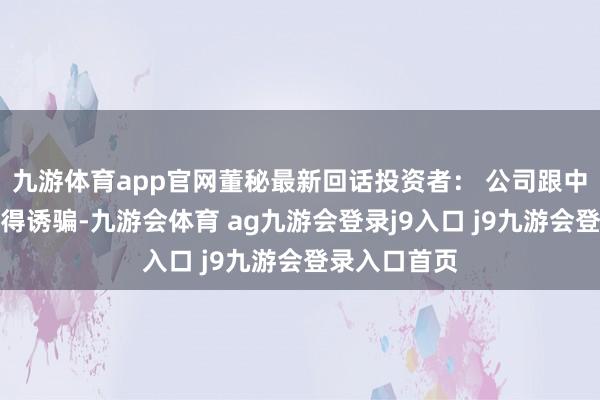 九游体育app官网董秘最新回话投资者： 公司跟中兴通讯有莫得诱骗-九游会体育 ag九游会登录j9入口 j9九游会登录入口首页