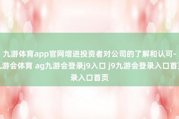 九游体育app官网增进投资者对公司的了解和认可-九游会体育 ag九游会登录j9入口 j9九游会登录入口首页