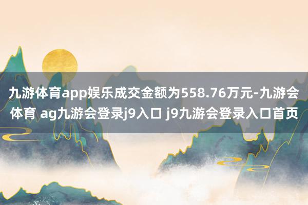 九游体育app娱乐成交金额为558.76万元-九游会体育 ag九游会登录j9入口 j9九游会登录入口首页