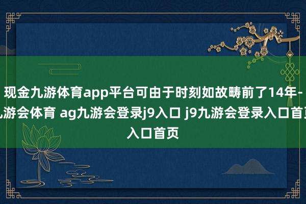现金九游体育app平台可由于时刻如故畴前了14年-九游会体育 ag九游会登录j9入口 j9九游会登录入口首页