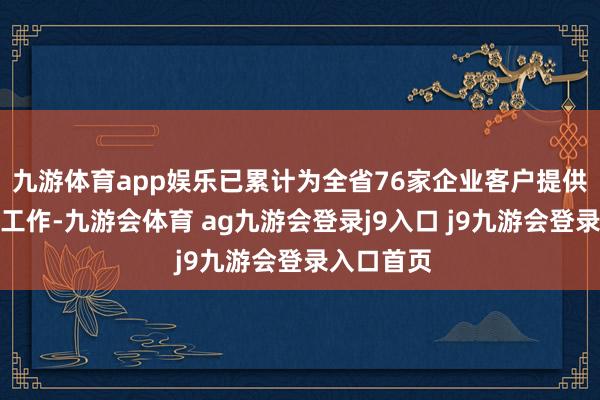 九游体育app娱乐已累计为全省76家企业客户提供风险减量工作-九游会体育 ag九游会登录j9入口 j9九游会登录入口首页