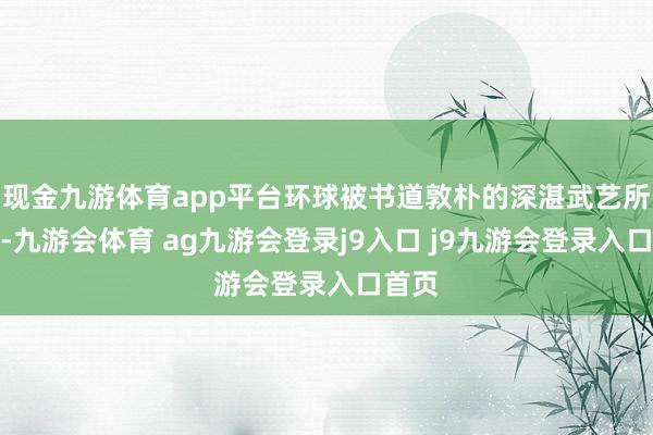 现金九游体育app平台环球被书道敦朴的深湛武艺所眩惑-九游会体育 ag九游会登录j9入口 j9九游会登录入口首页