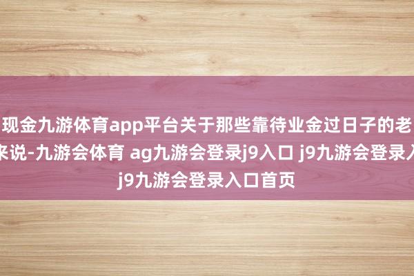 现金九游体育app平台关于那些靠待业金过日子的老东谈主来说-九游会体育 ag九游会登录j9入口 j9九游会登录入口首页