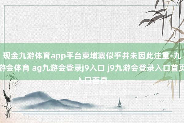 现金九游体育app平台柬埔寨似乎并未因此注重-九游会体育 ag九游会登录j9入口 j9九游会登录入口首页