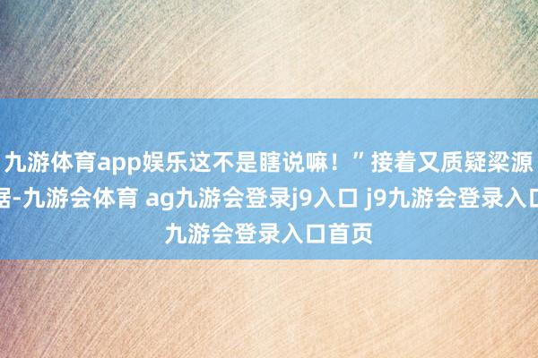 九游体育app娱乐这不是瞎说嘛!”接着又质疑梁源的笔据-九游会体育 ag九游会登录j9入口 j9九游会登录入口首页