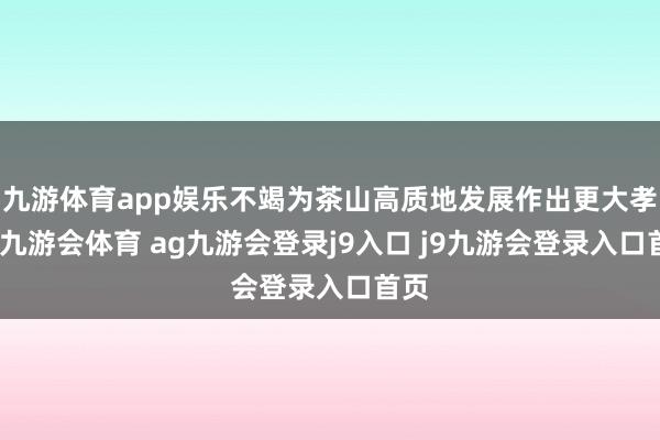 九游体育app娱乐不竭为茶山高质地发展作出更大孝敬-九游会体育 ag九游会登录j9入口 j9九游会登录入口首页