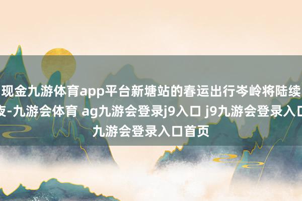 现金九游体育app平台新塘站的春运出行岑岭将陆续到除夜-九游会体育 ag九游会登录j9入口 j9九游会登录入口首页