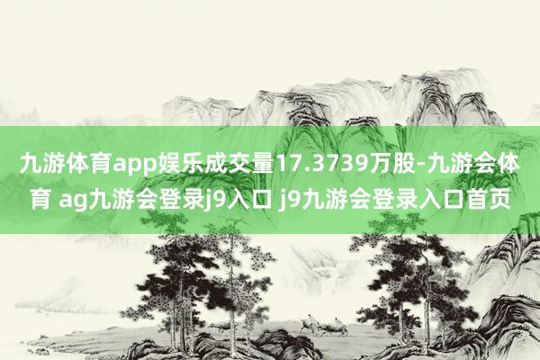 九游体育app娱乐成交量17.3739万股-九游会体育 ag九游会登录j9入口 j9九游会登录入口首页