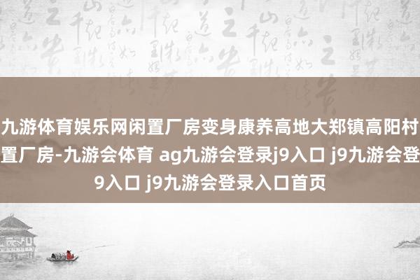 九游体育娱乐网闲置厂房变身康养高地大郑镇高阳村一座永久闲置厂房-九游会体育 ag九游会登录j9入口 j9九游会登录入口首页