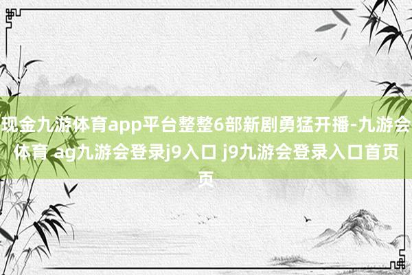 现金九游体育app平台整整6部新剧勇猛开播-九游会体育 ag九游会登录j9入口 j9九游会登录入口首页