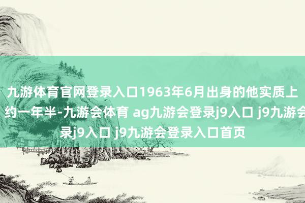 九游体育官网登录入口1963年6月出身的他实质上已“超期荷戈”约一年半-九游会体育 ag九游会登录j9入口 j9九游会登录入口首页