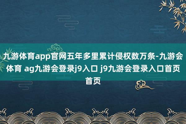 九游体育app官网五年多里累计侵权数万条-九游会体育 ag九游会登录j9入口 j9九游会登录入口首页