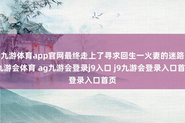 九游体育app官网最终走上了寻求回生一火妻的迷路-九游会体育 ag九游会登录j9入口 j9九游会登录入口首页