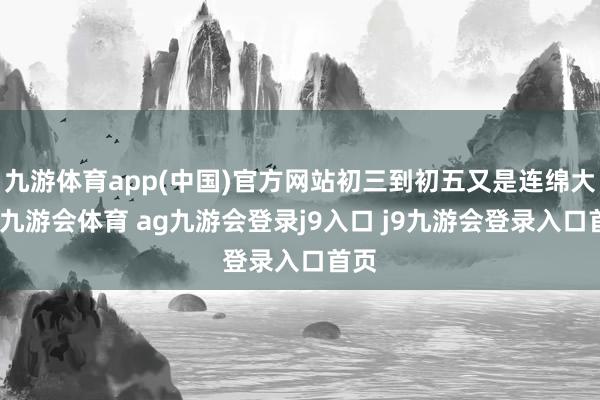 九游体育app(中国)官方网站初三到初五又是连绵大雨-九游会体育 ag九游会登录j9入口 j9九游会登录入口首页