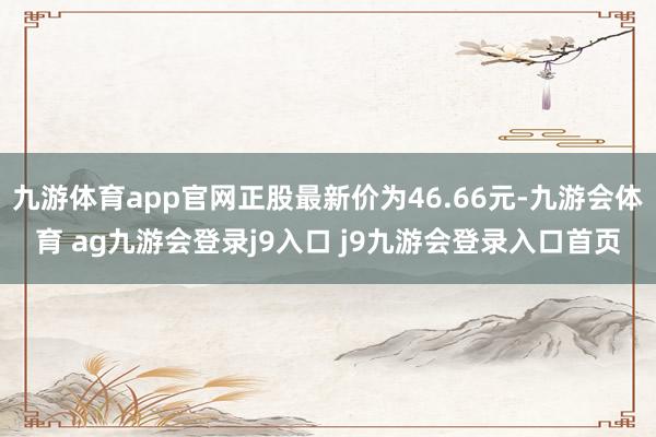 九游体育app官网正股最新价为46.66元-九游会体育 ag九游会登录j9入口 j9九游会登录入口首页