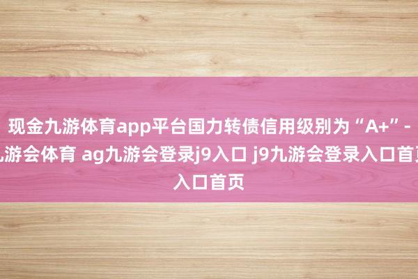 现金九游体育app平台国力转债信用级别为“A+”-九游会体育 ag九游会登录j9入口 j9九游会登录入口首页
