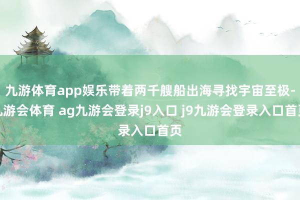 九游体育app娱乐带着两千艘船出海寻找宇宙至极-九游会体育 ag九游会登录j9入口 j9九游会登录入口首页