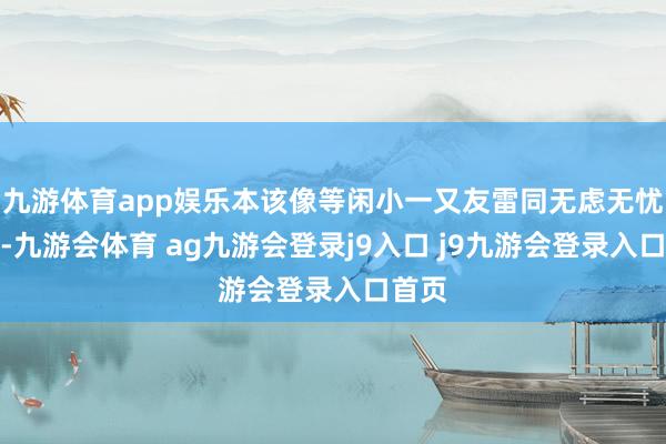九游体育app娱乐本该像等闲小一又友雷同无虑无忧长大-九游会体育 ag九游会登录j9入口 j9九游会登录入口首页