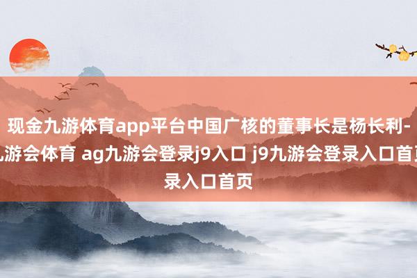 现金九游体育app平台中国广核的董事长是杨长利-九游会体育 ag九游会登录j9入口 j9九游会登录入口首页