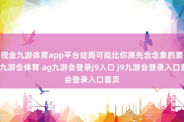 现金九游体育app平台结局可能比你原先念念象的要早-九游会体育 ag九游会登录j9入口 j9九游会登录入口首页