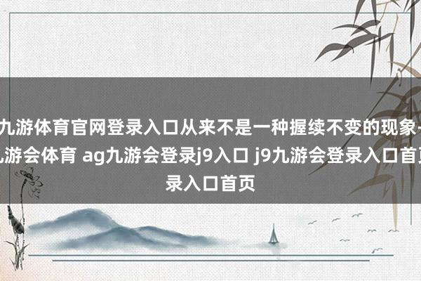 九游体育官网登录入口从来不是一种握续不变的现象-九游会体育 ag九游会登录j9入口 j9九游会登录入口首页