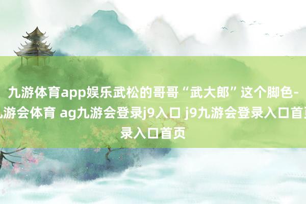 九游体育app娱乐武松的哥哥“武大郎”这个脚色-九游会体育 ag九游会登录j9入口 j9九游会登录入口首页