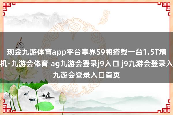 现金九游体育app平台享界S9将搭载一台1.5T增程发动机-九游会体育 ag九游会登录j9入口 j9九游会登录入口首页